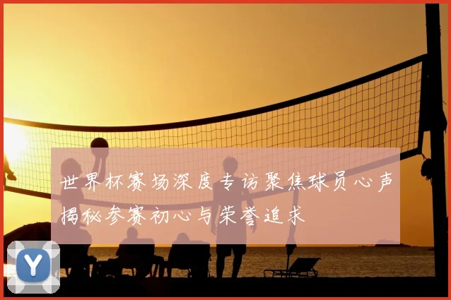 世界杯赛场深度专访聚焦球员心声揭秘参赛初心与荣誉追求