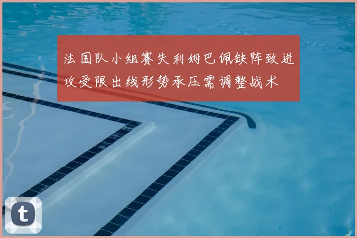 法国队小组赛失利姆巴佩缺阵致进攻受限出线形势承压需调整战术