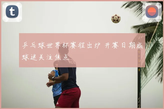 乒乓球世界杯赛程出炉 开赛日期成球迷关注焦点