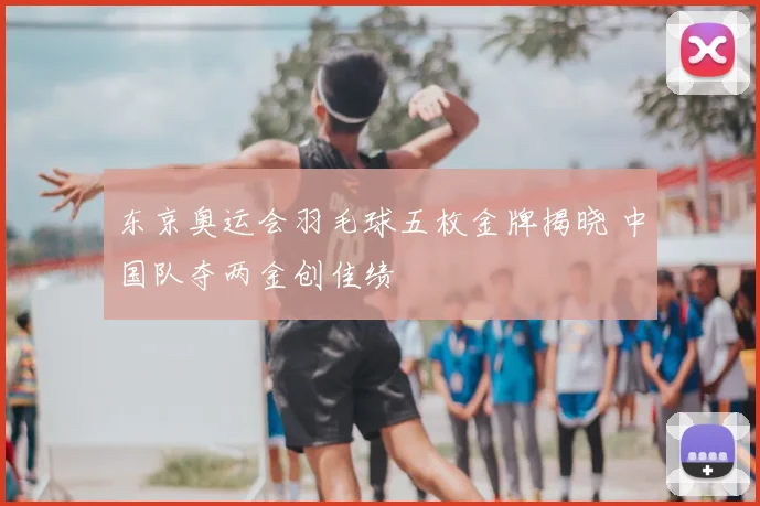 东京奥运会羽毛球五枚金牌揭晓 中国队夺两金创佳绩