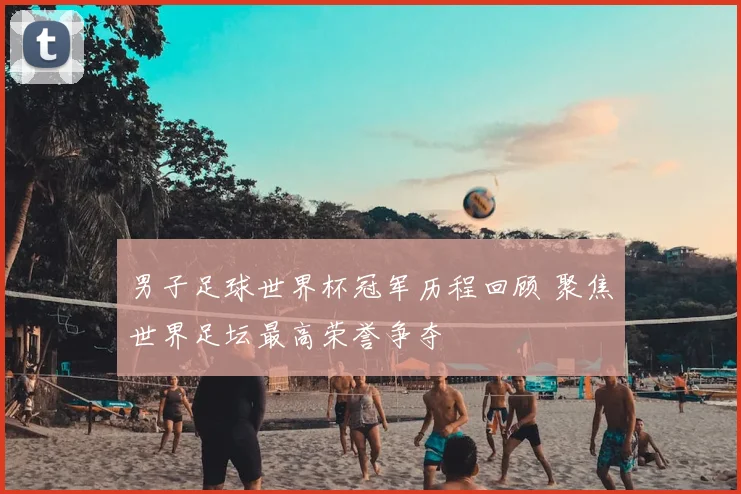 男子足球世界杯冠军历程回顾 聚焦世界足坛最高荣誉争夺