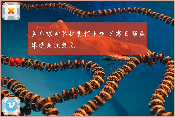 乒乓球世界杯赛程出炉 开赛日期成球迷关注焦点