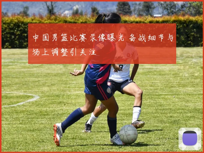 中国男篮比赛录像曝光 备战细节与场上调整引关注