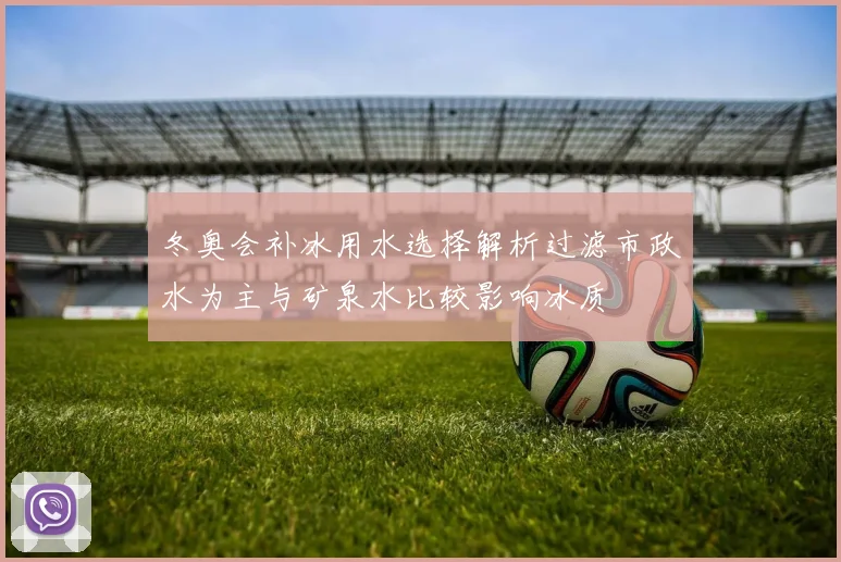 冬奥会补冰用水选择解析过滤市政水为主与矿泉水比较影响冰质