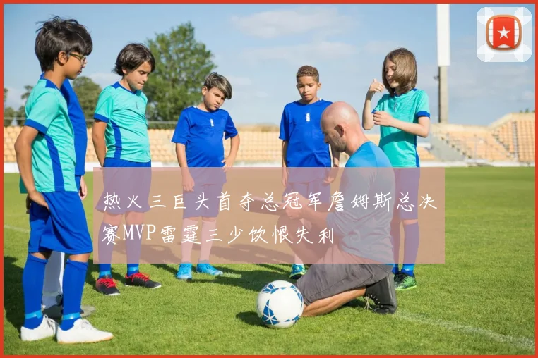 热火三巨头首夺总冠军詹姆斯总决赛MVP雷霆三少饮恨失利