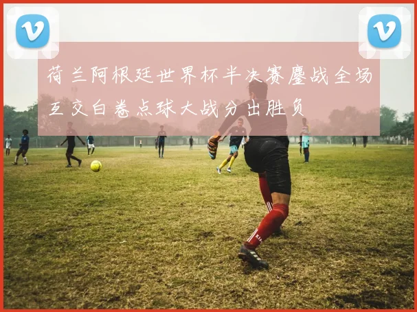 荷兰阿根廷世界杯半决赛鏖战全场互交白卷点球大战分出胜负