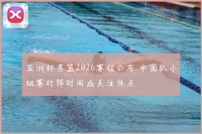 亚洲杯男篮2026赛程公布 中国队小组赛对阵时间成关注焦点