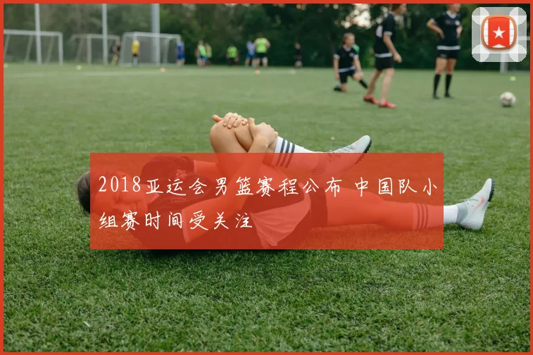 2018亚运会男篮赛程公布 中国队小组赛时间受关注