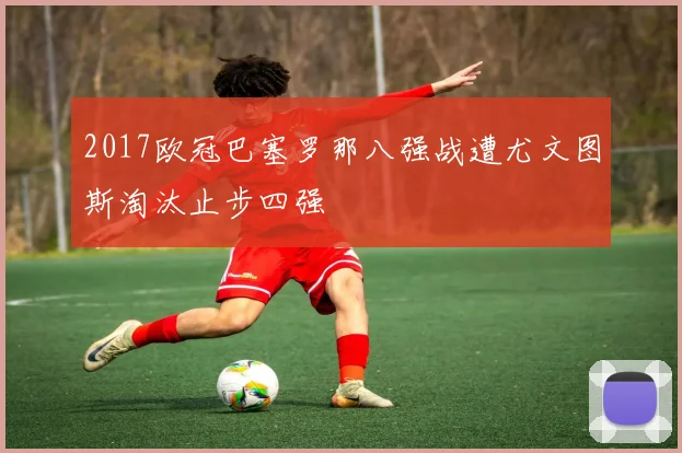 2017欧冠巴塞罗那八强战遭尤文图斯淘汰止步四强