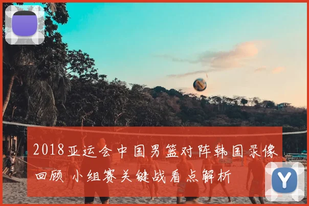 2018亚运会中国男篮对阵韩国录像回顾 小组赛关键战看点解析