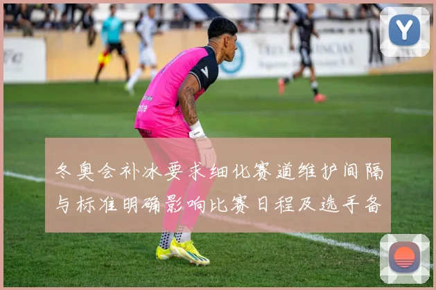 冬奥会补冰要求细化赛道维护间隔与标准明确影响比赛日程及选手备赛