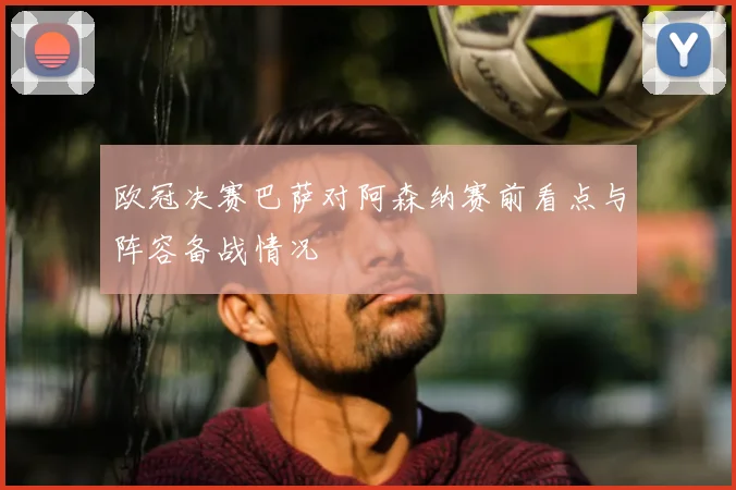 欧冠决赛巴萨对阿森纳赛前看点与阵容备战情况