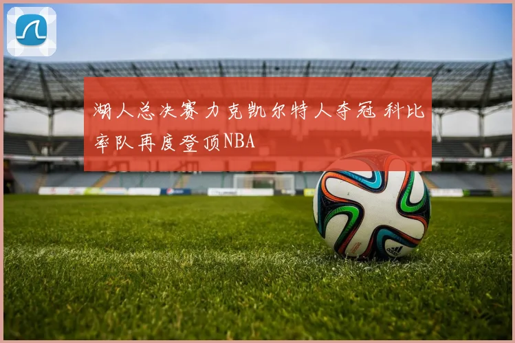 湖人总决赛力克凯尔特人夺冠 科比率队再度登顶NBA