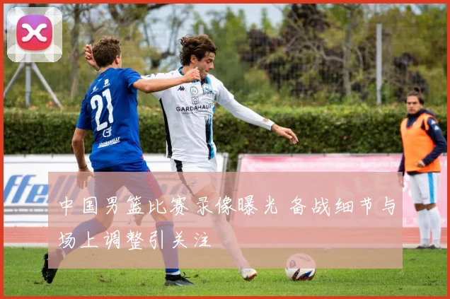 中国男篮比赛录像曝光 备战细节与场上调整引关注