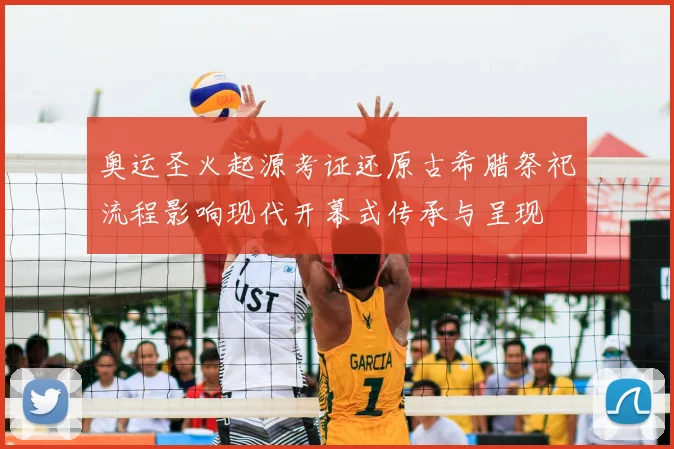 奥运圣火起源考证还原古希腊祭祀流程影响现代开幕式传承与呈现