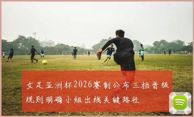 女足亚洲杯2026赛制公布三档晋级规则明确小组出线关键路径