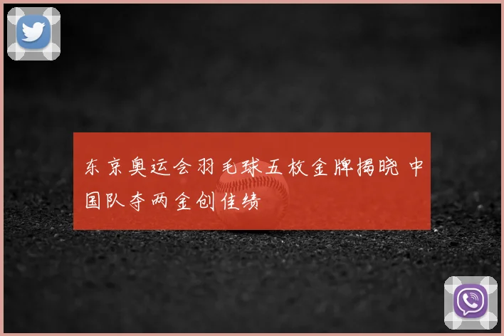 东京奥运会羽毛球五枚金牌揭晓 中国队夺两金创佳绩