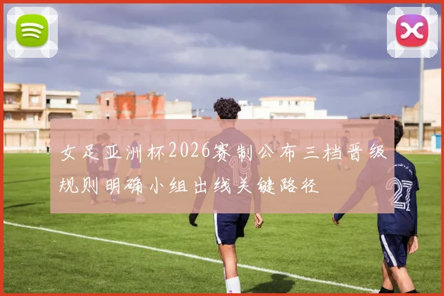 女足亚洲杯2026赛制公布三档晋级规则明确小组出线关键路径