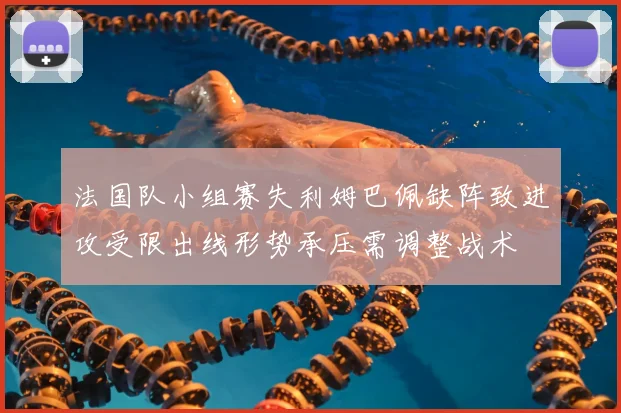 法国队小组赛失利姆巴佩缺阵致进攻受限出线形势承压需调整战术
