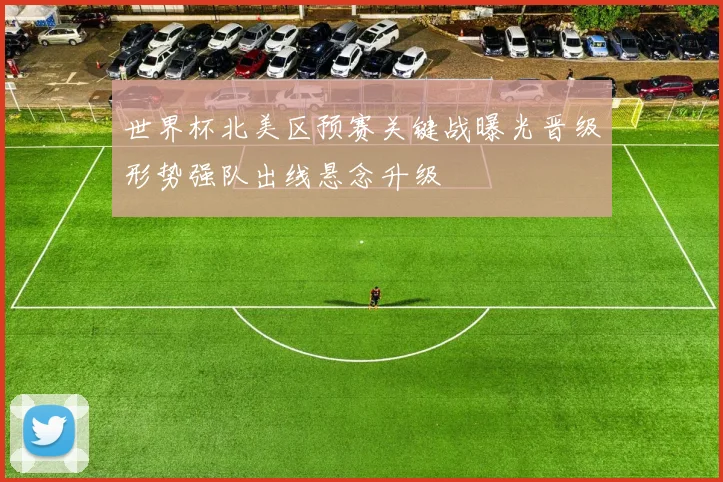 世界杯北美区预赛关键战曝光晋级形势强队出线悬念升级