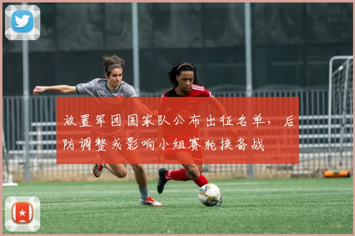 放置军团国家队公布出征名单，后防调整或影响小组赛轮换备战