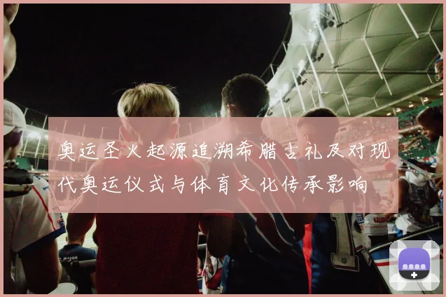 奥运圣火起源追溯希腊古礼及对现代奥运仪式与体育文化传承影响