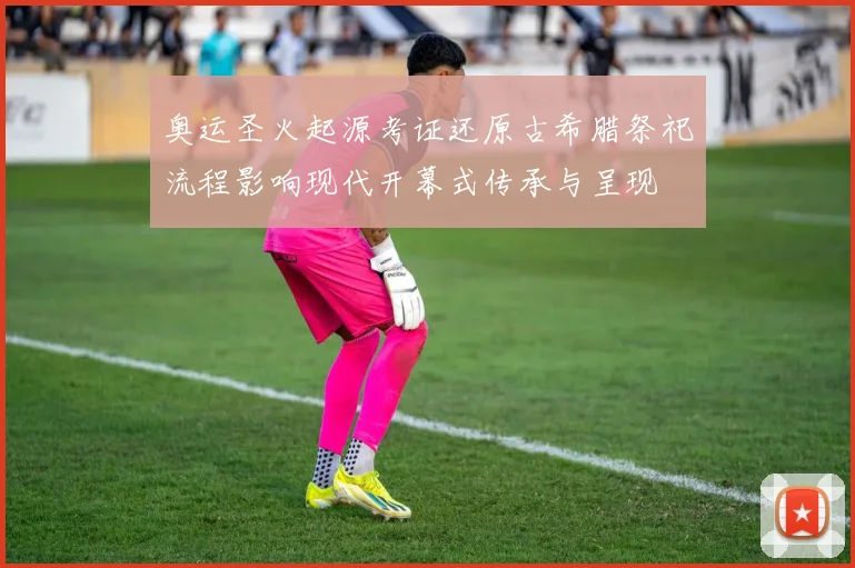 奥运圣火起源考证还原古希腊祭祀流程影响现代开幕式传承与呈现