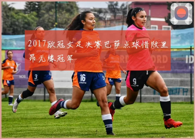 2017欧冠女足决赛巴萨点球惜败里昂无缘冠军