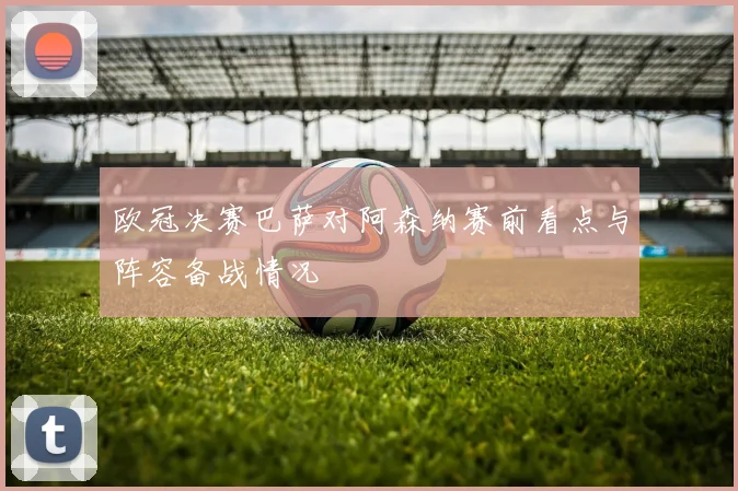 欧冠决赛巴萨对阿森纳赛前看点与阵容备战情况
