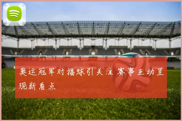 奥运冠军对播球引关注 赛事互动呈现新看点