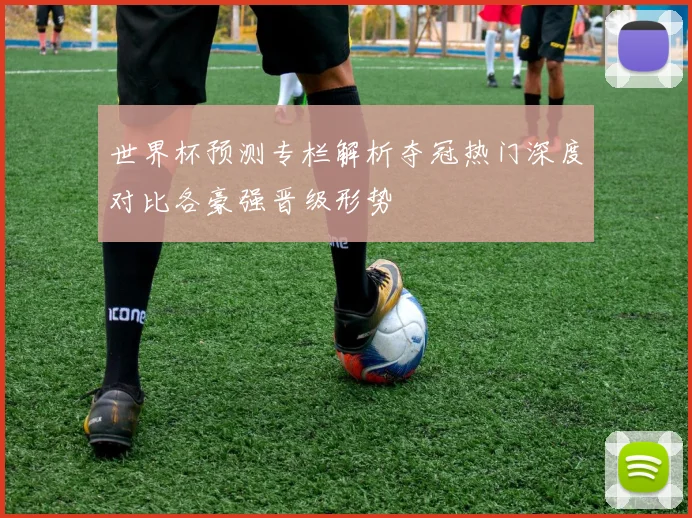 世界杯预测专栏解析夺冠热门深度对比各豪强晋级形势